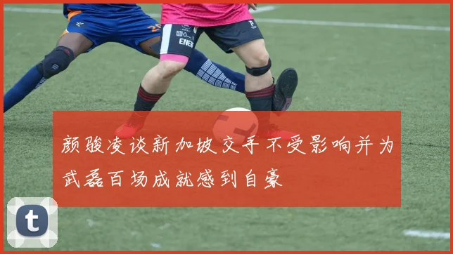颜骏凌谈新加坡交手不受影响并为武磊百场成就感到自豪