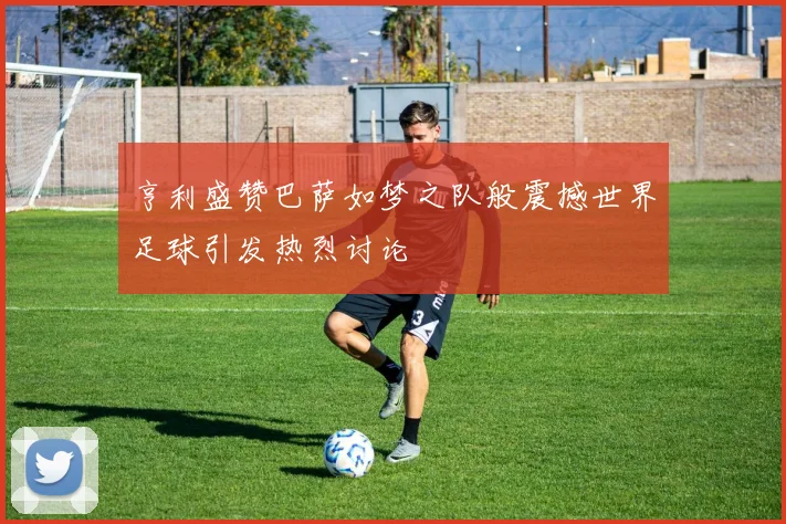 亨利盛赞巴萨如梦之队般震撼世界足球引发热烈讨论