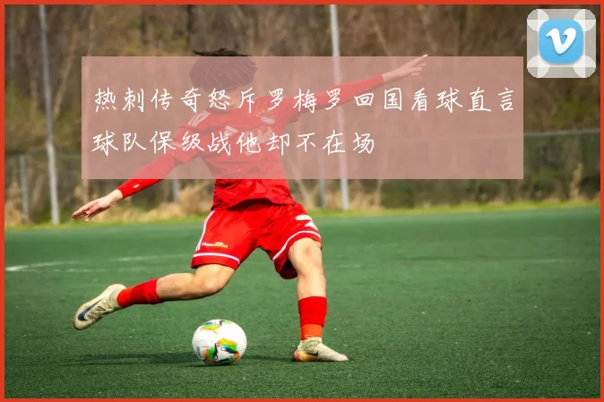 热刺传奇怒斥罗梅罗回国看球直言球队保级战他却不在场