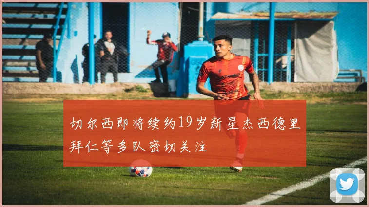 切尔西即将续约19岁新星杰西德里拜仁等多队密切关注