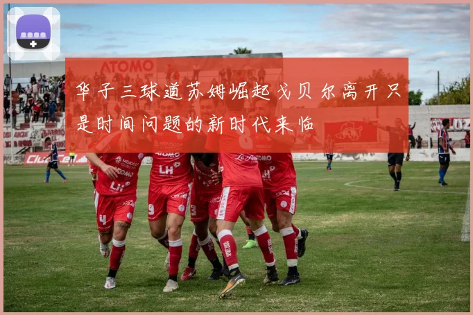 华子三球道苏姆崛起戈贝尔离开只是时间问题的新时代来临