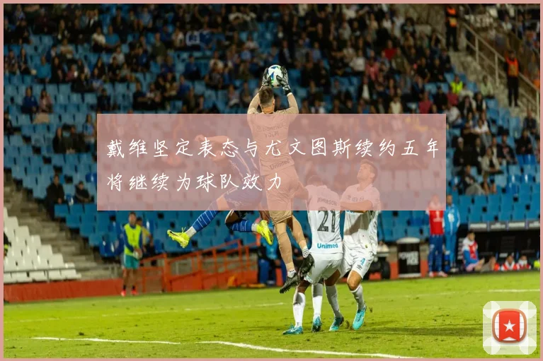 戴维坚定表态与尤文图斯续约五年将继续为球队效力