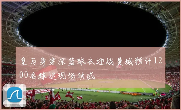 皇马身穿深蓝球衣迎战曼城预计1200名球迷现场助威