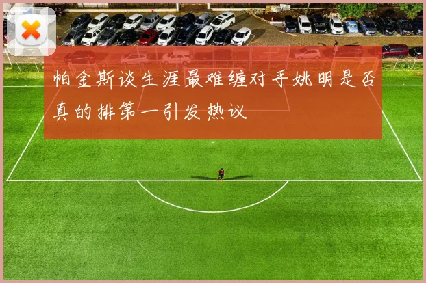 帕金斯谈生涯最难缠对手姚明是否真的排第一引发热议