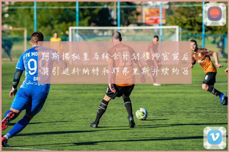 阿斯揭秘皇马转会计划穆帅官宣后将引进科纳特和邓弗里斯并续约吕迪格