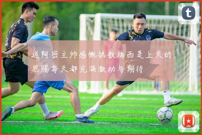 迈阿密主帅感慨执教梅西是上天的恩赐每天都充满激动与期待