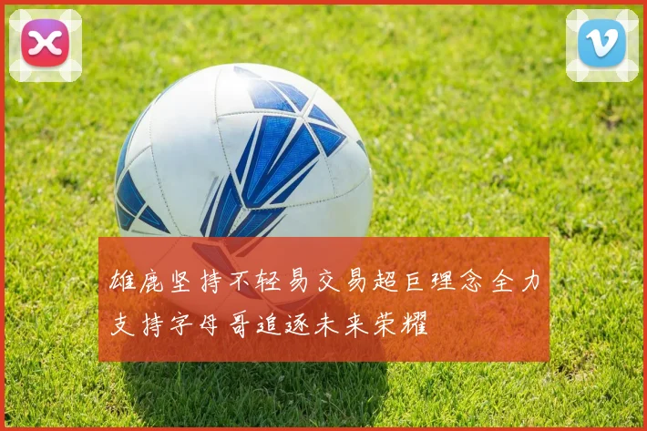 雄鹿坚持不轻易交易超巨理念全力支持字母哥追逐未来荣耀