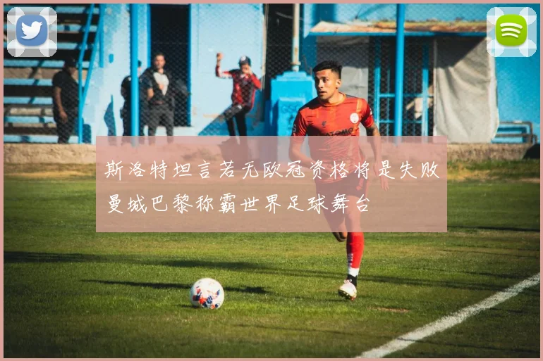 斯洛特坦言若无欧冠资格将是失败曼城巴黎称霸世界足球舞台