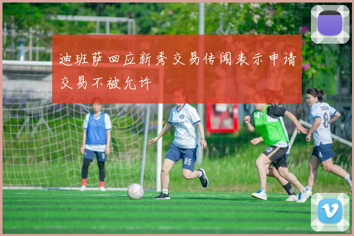 迪班萨回应新秀交易传闻表示申请交易不被允许