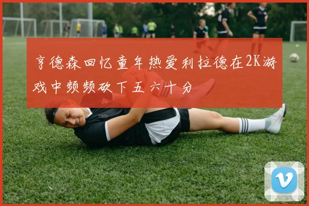 亨德森回忆童年热爱利拉德在2K游戏中频频砍下五六十分