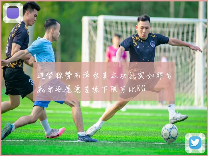 追梦称赞布泽尔基本功扎实如邓肯威尔逊愿意苦练下限可比KG
