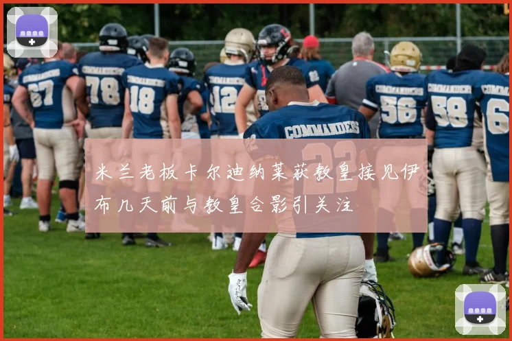 米兰老板卡尔迪纳莱获教皇接见伊布几天前与教皇合影引关注