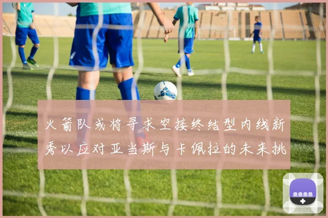 火箭队或将寻求空接终结型内线新秀以应对亚当斯与卡佩拉的未来挑战