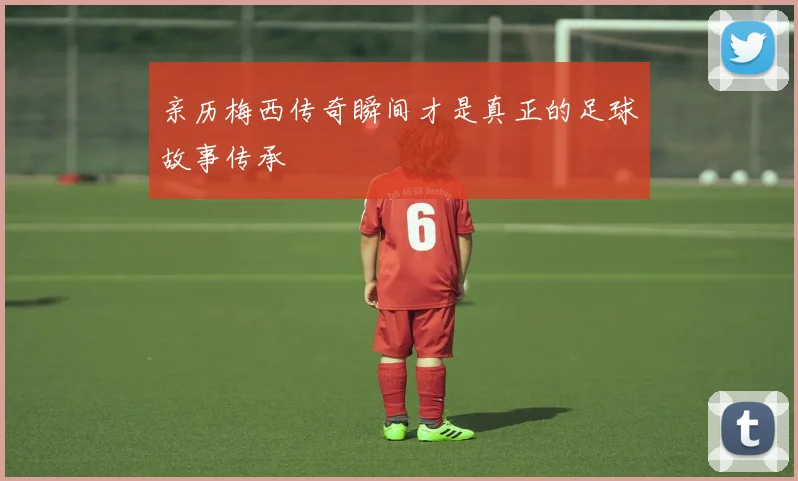亲历梅西传奇瞬间才是真正的足球故事传承