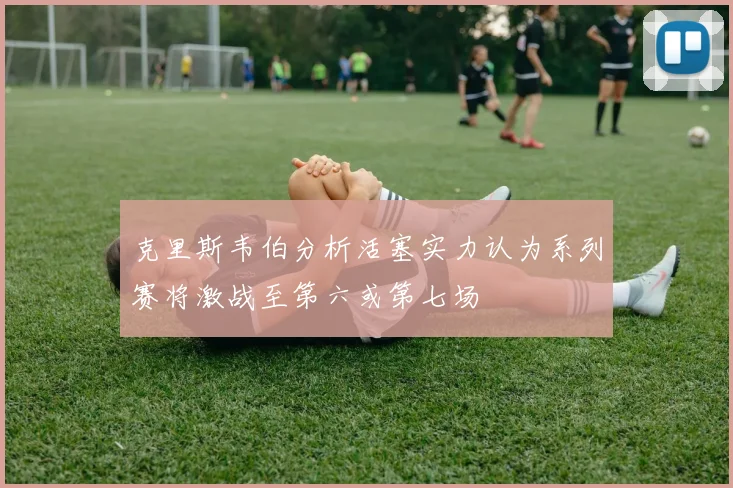 克里斯韦伯分析活塞实力认为系列赛将激战至第六或第七场