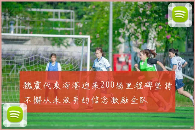 魏震代表海港迎来200场里程碑坚持不懈从未放弃的信念激励全队