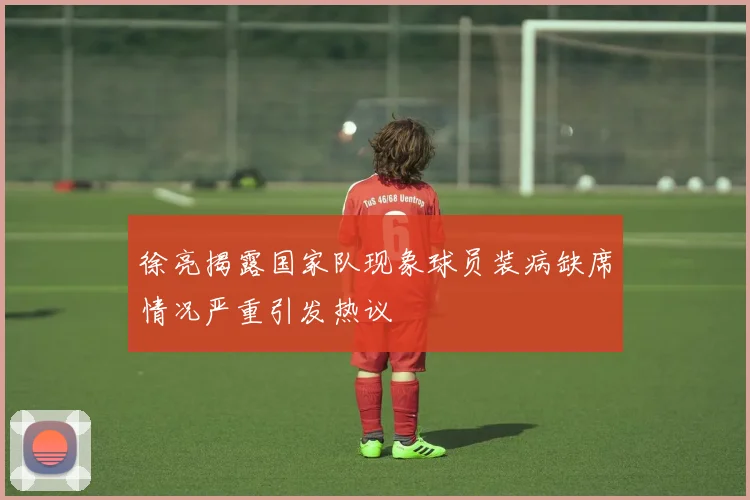 徐亮揭露国家队现象球员装病缺席情况严重引发热议