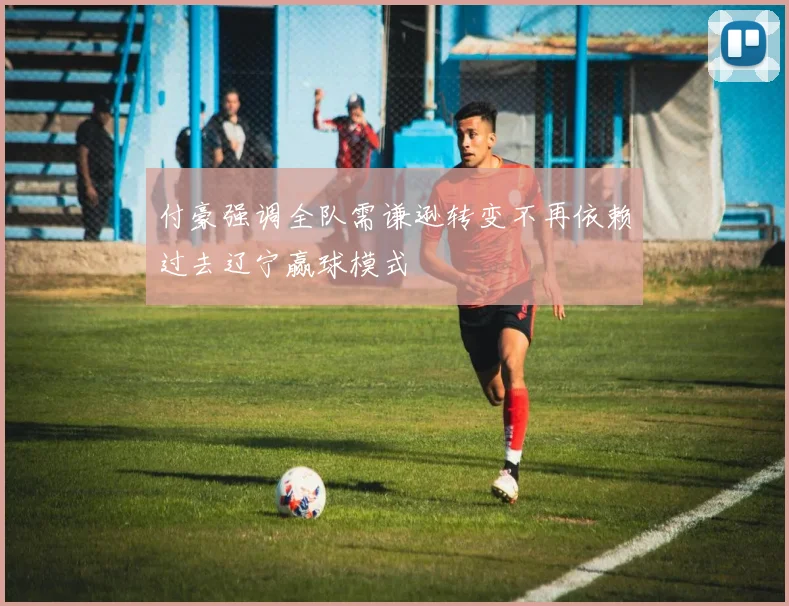 付豪强调全队需谦逊转变不再依赖过去辽宁赢球模式