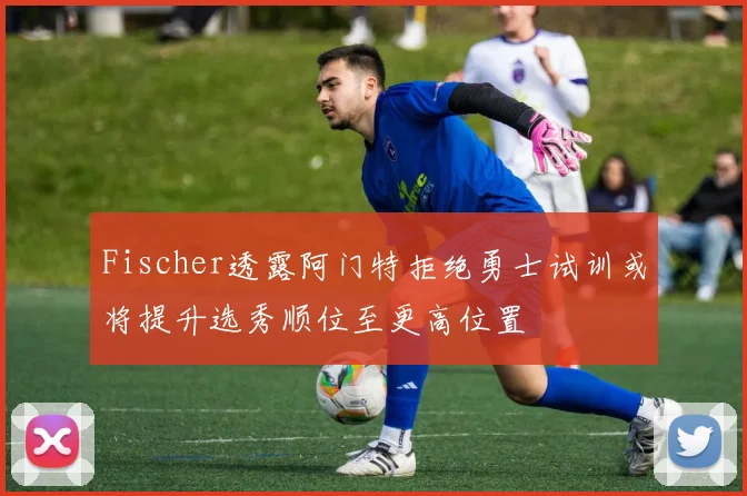 Fischer透露阿门特拒绝勇士试训或将提升选秀顺位至更高位置